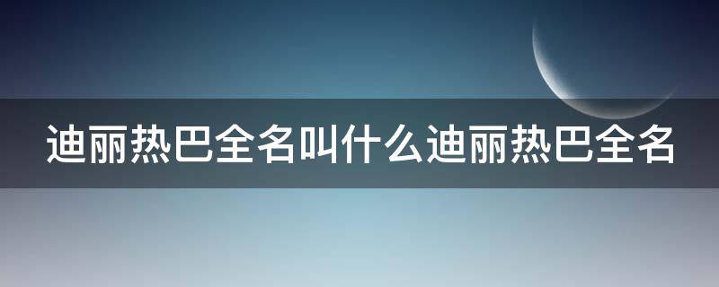 迪丽热巴全名叫什么迪丽热巴全名 迪丽热巴全名叫什么?