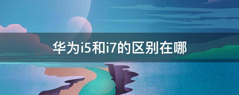 华为i5和i7的区别在哪 华为笔记本I5和I7有什么大的区别吗