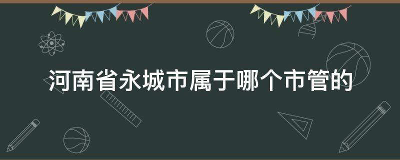 河南省永城市属于哪个市管的（永城属于哪个市区管）