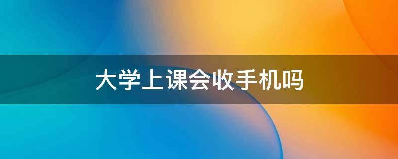 大学上课会收手机吗 大学生上课该不该收手机