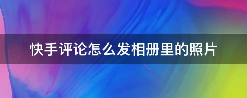 快手评论怎么发相册里的照片 怎么把相册照片评论到快手上