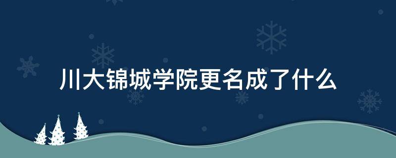 川大锦城学院更名成了什么（四川大学锦城学院改名成都锦城学院）