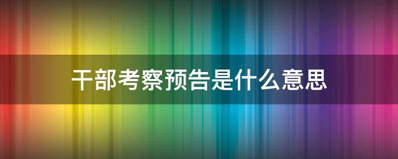 干部考察预告是什么意思 干部考察预告意味着什么