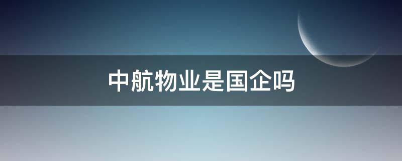 中航物业是国企吗（中航物业管理有限公司是国企还是央企）