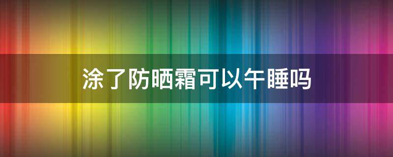 涂了防晒霜可以午睡吗（抹上防晒霜能午睡么）