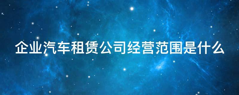 企业汽车租赁公司经营范围是什么（汽车租赁公司的经营范围大全）