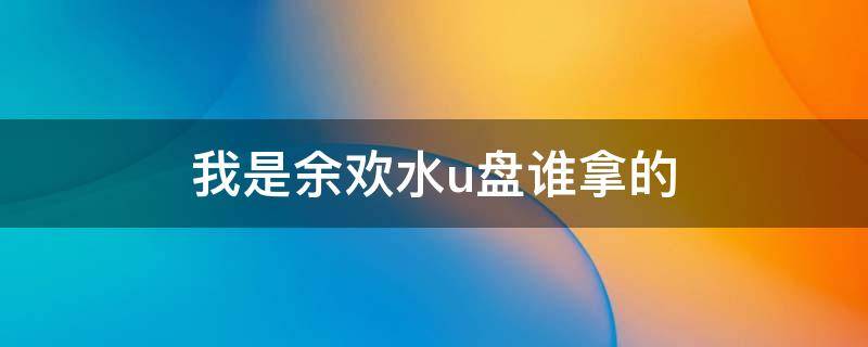 我是余欢水u盘谁拿的 我是余欢水u盘谁拿的大结局