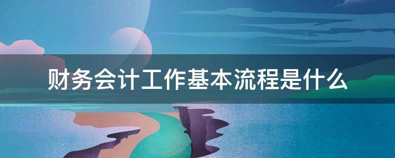 财务会计工作基本流程是什么（财务会计工作内容及流程）