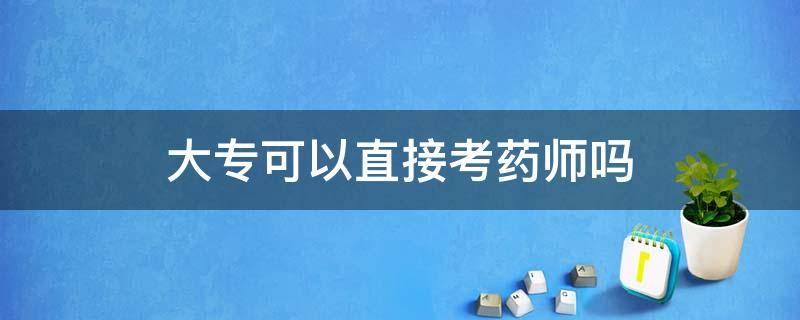 大专可以直接考药师吗 大专毕业能直接考药师吗