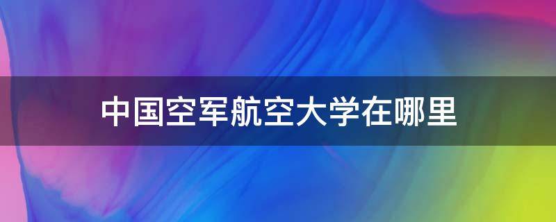 中国空军航空大学在哪里（空军航空大学在那里）