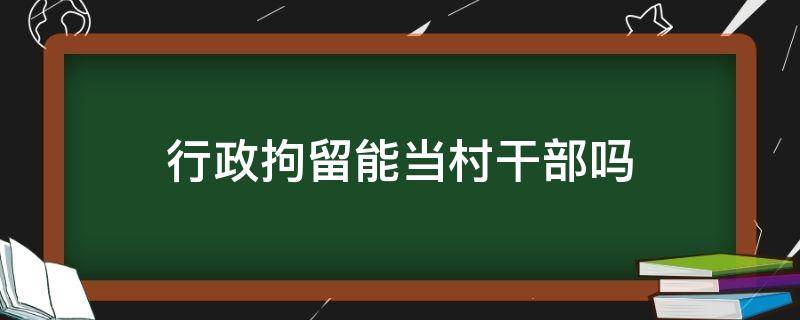 行政拘留能当村干部吗 村干部受到行政拘留还能否当村干部