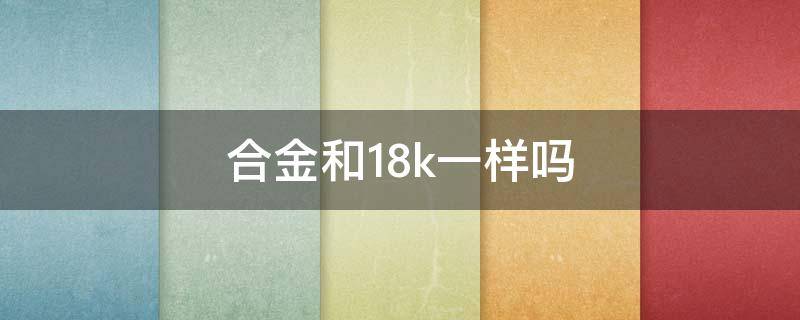 合金和18k一样吗 18k跟合金是一样的吗