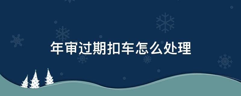 年审过期扣车怎么处理 年检过期扣车