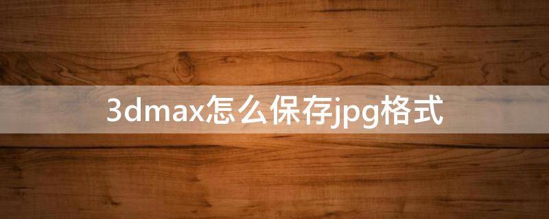 3dmax怎么保存jpg格式（3dmax怎么保存jpg格式的时候电脑怎么就没反应了）