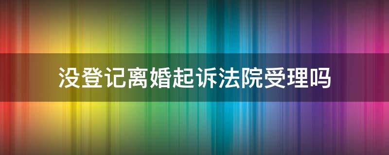 没登记离婚起诉法院受理吗 离婚起诉哪些情况法院不立案