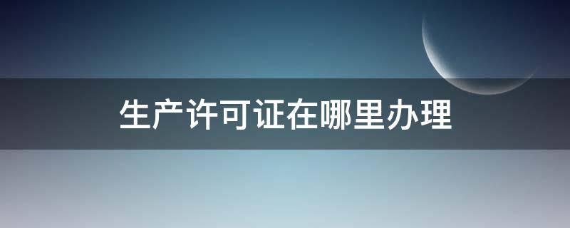 生产许可证在哪里办理 食品生产许可证在哪里办理