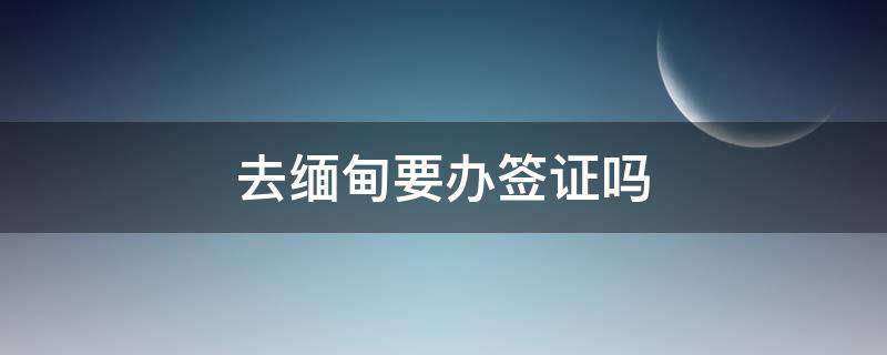 去缅甸要办签证吗 缅甸需要办签证吗