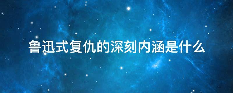 鲁迅式复仇的深刻内涵是什么（鲁迅复仇主要内容）