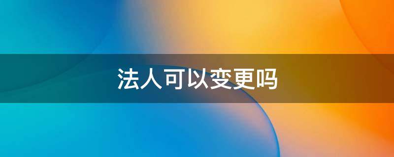 法人可以变更吗 个体户法人可以变更吗