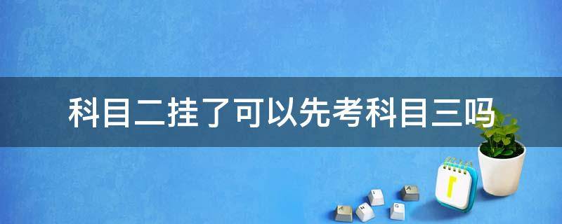 科目二挂了可以先考科目三吗（科目二挂了可以先考科目三吗2021河北）