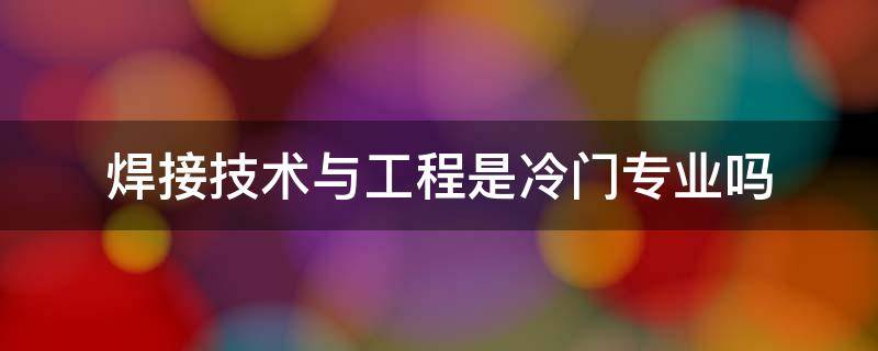 焊接技术与工程是冷门专业吗 焊接工程与技术专业怎么样