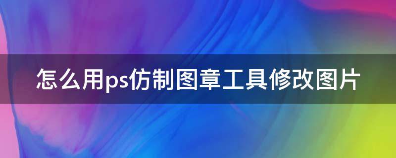 怎么用ps仿制图章工具修改图片（怎么用ps仿制图章改图片上的字）