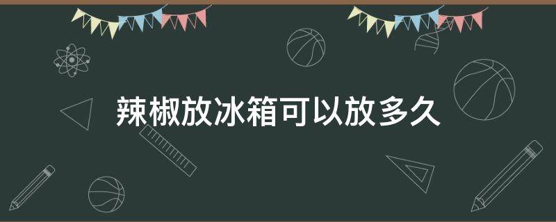 辣椒放冰箱可以放多久（辣椒放冰箱保鲜可以放多久）