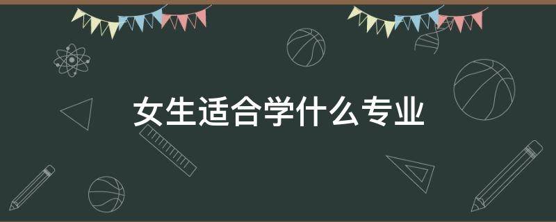 女生适合学什么专业（专科女生适合学什么专业）