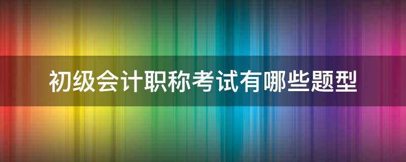 初级会计职称考试有哪些题型（初级会计职称的考试题型）