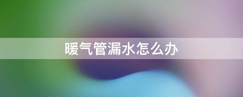 暖气管漏水怎么办 暖气管漏水怎么办防水胶带可以粘吗