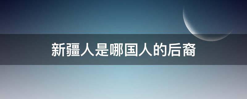 新疆人是哪国人的后裔 新疆是什么人的后裔