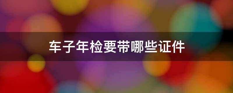 车子年检要带哪些证件 汽车年检需要带哪些证件