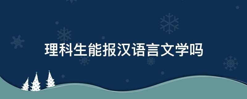 理科生能报汉语言文学吗 理科考生可以报汉语言文学吗