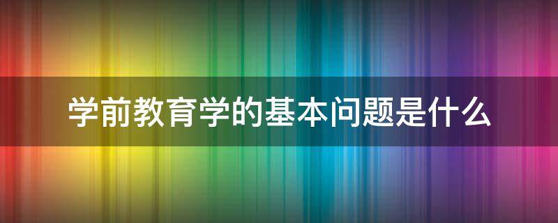 学前教育学的基本问题是什么（学前教育学是以什么和学前教育问题）