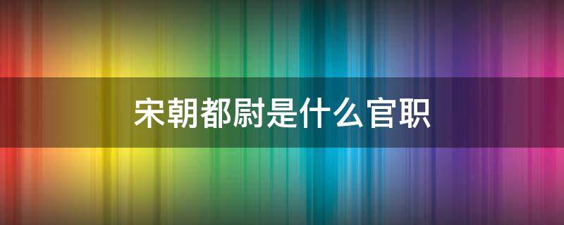 宋朝都尉是什么官职 宋代太尉是什么官