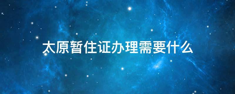 太原暂住证办理需要什么 太原暂住证办理流程