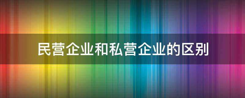 民营企业和私营企业的区别（民营企业和私营企业的区别是什么?）