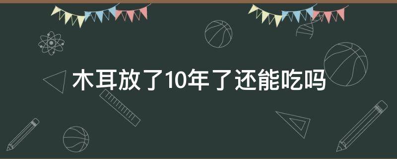 木耳放了10年了还能吃吗（放了好几年的木耳可以吃吗）