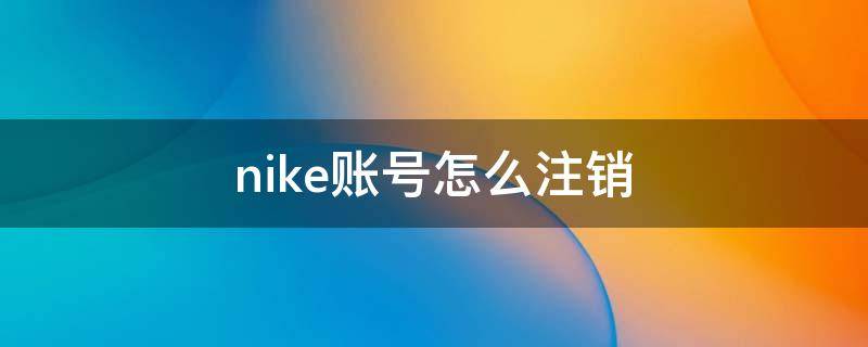 nike账号怎么注销（nikeapp怎么注销账号）