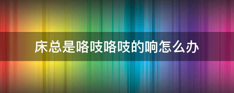 床总是咯吱咯吱的响怎么办（床吱吱响怎么解决）