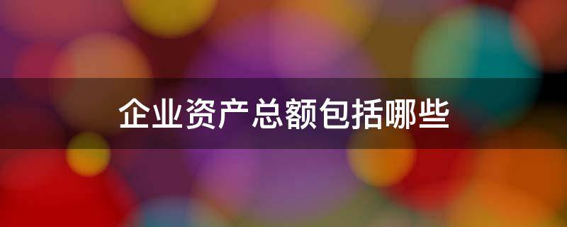 企业资产总额包括哪些 企业的资产总额怎么算