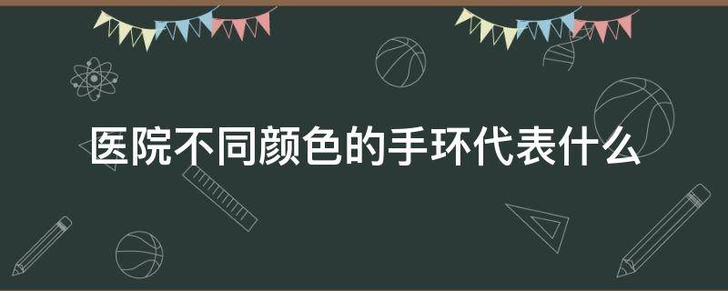 医院不同颜色的手环代表什么（医院中手环颜色代表什么）