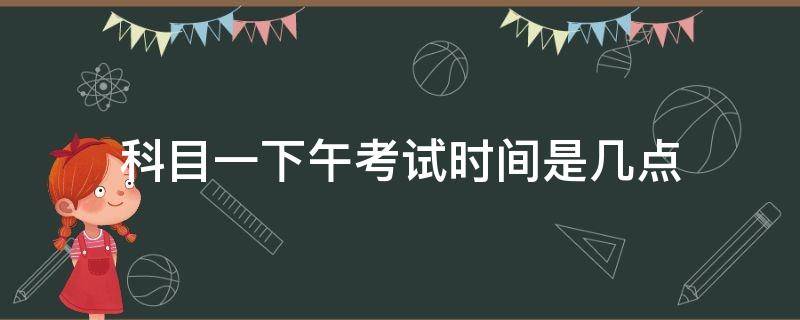 科目一下午考试时间是几点（科目一上午考试一般几点）