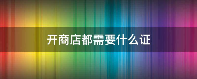 开商店都需要什么证 开商店需要什么执照