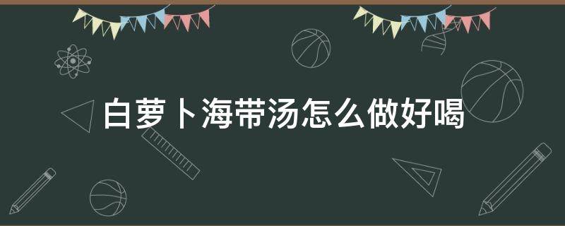 白萝卜海带汤怎么做好喝 白萝卜海带汤的效果