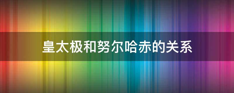 皇太极和努尔哈赤的关系 清太宗皇太极和努尔哈赤的关系