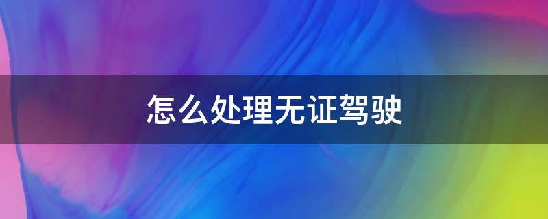 怎么处理无证驾驶 怎么处理无证驾驶罚单