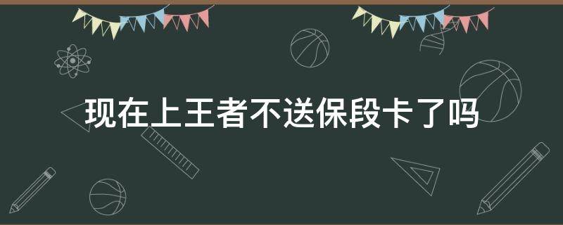 现在上王者不送保段卡了吗（上王者后不送段位保护卡吗）