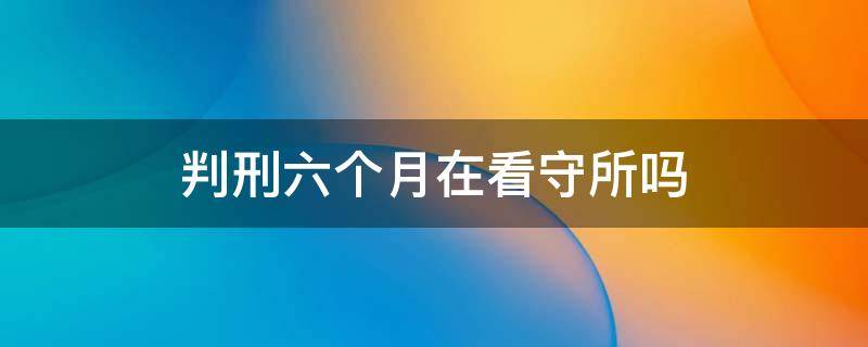 判刑六个月在看守所吗 还有六个月刑期,能在看守所吗