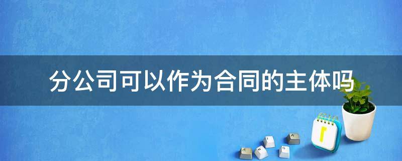 分公司可以作为合同的主体吗 分公司可以作为劳动合同主体吗